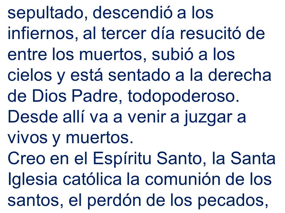 sepultado, descendió a los infiernos, al tercer día resucitó de entre los muertos, subió a los cielos y está sentado a la derecha de Dios Padre, todopoderoso. Desde allí va a venir a juzgar a vivos y muertos.