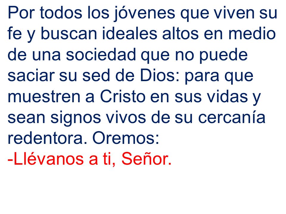 Por todos los jóvenes que viven su fe y buscan ideales altos en medio de una sociedad que no puede saciar su sed de Dios: para que muestren a Cristo en sus vidas y sean signos vivos de su cercanía redentora. Oremos:
