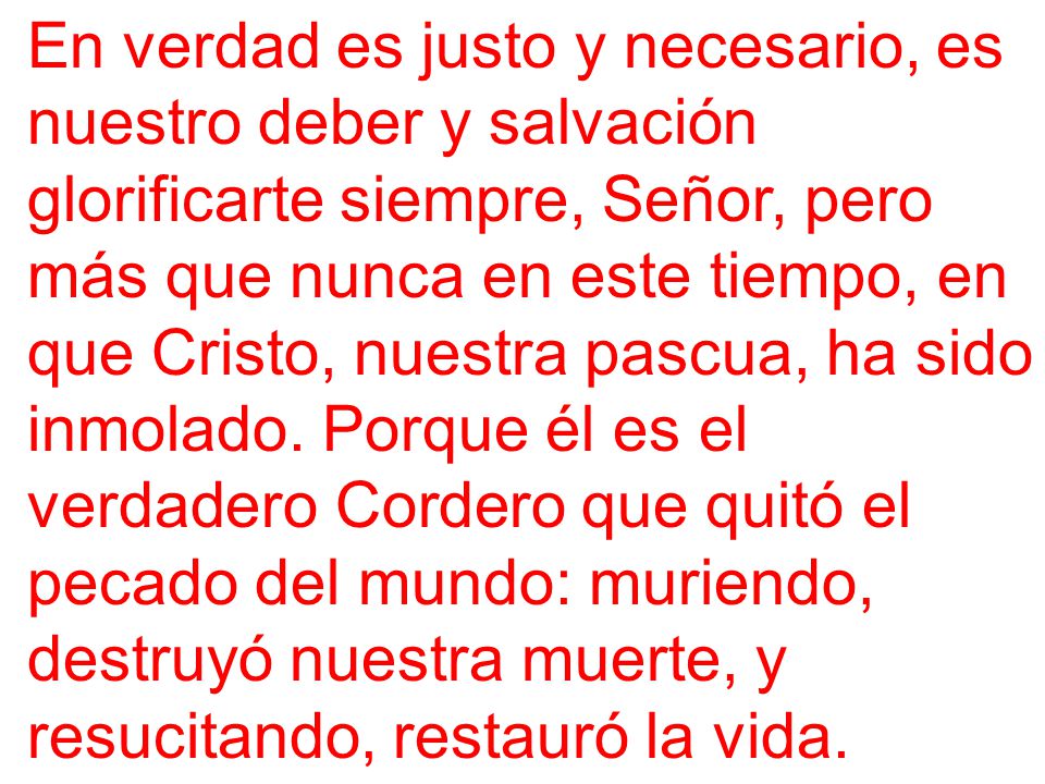 En verdad es justo y necesario, es nuestro deber y salvación glorificarte siempre, Señor, pero más que nunca en este tiempo, en que Cristo, nuestra pascua, ha sido inmolado.