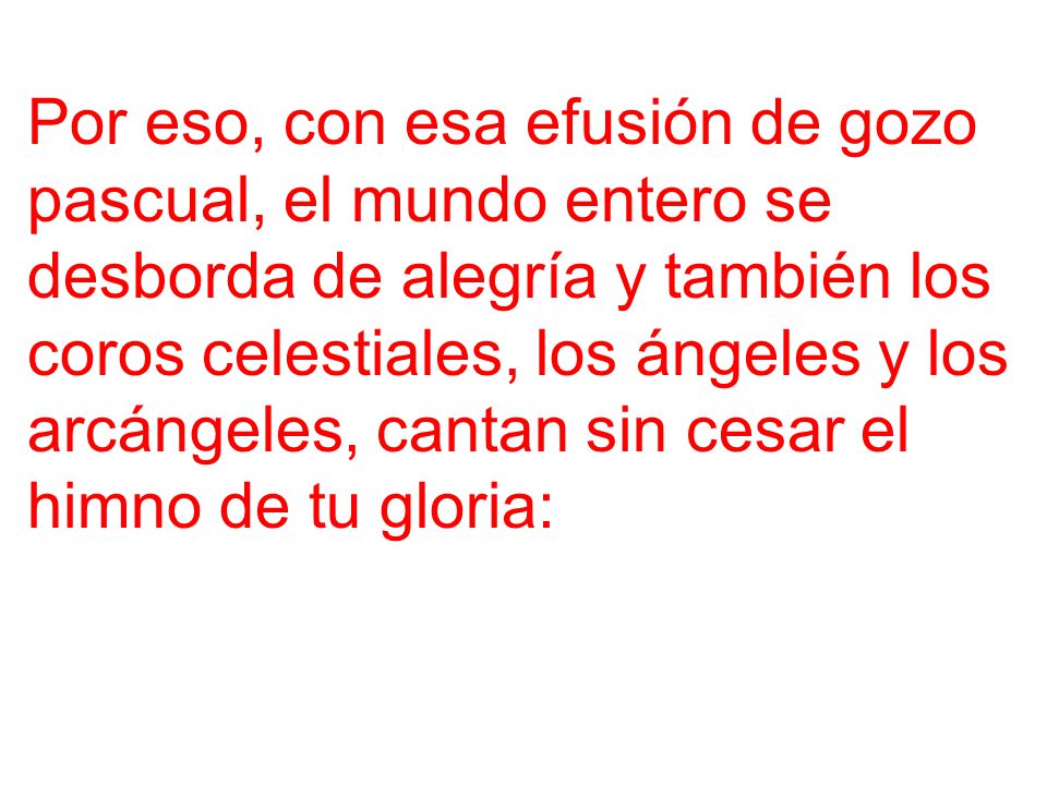 Por eso, con esa efusión de gozo pascual, el mundo entero se desborda de alegría y también los coros celestiales, los ángeles y los arcángeles, cantan sin cesar el himno de tu gloria: