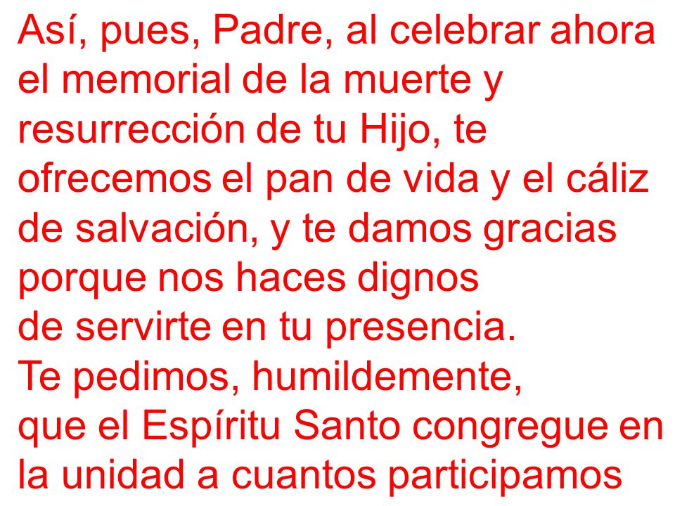 Así, pues, Padre, al celebrar ahora el memorial de la muerte y resurrección de tu Hijo, te ofrecemos el pan de vida y el cáliz de salvación, y te damos gracias porque nos haces dignos