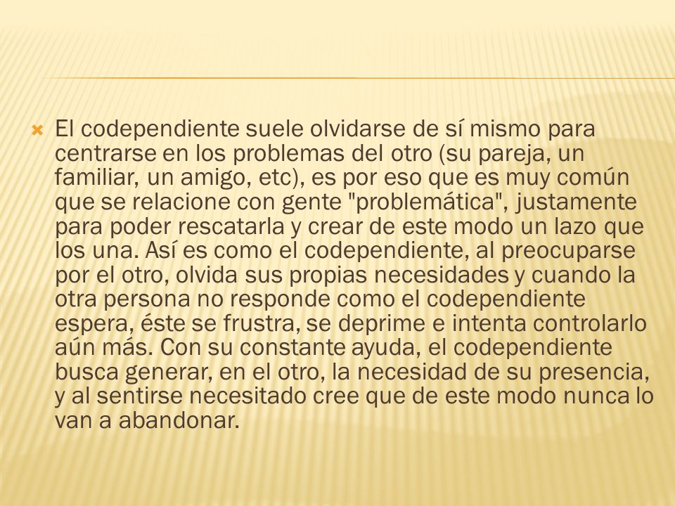 El codependiente suele olvidarse de sí mismo para centrarse en los problemas del otro (su pareja, un familiar, un amigo, etc), es por eso que es muy común que se relacione con gente problemática , justamente para poder rescatarla y crear de este modo un lazo que los una.