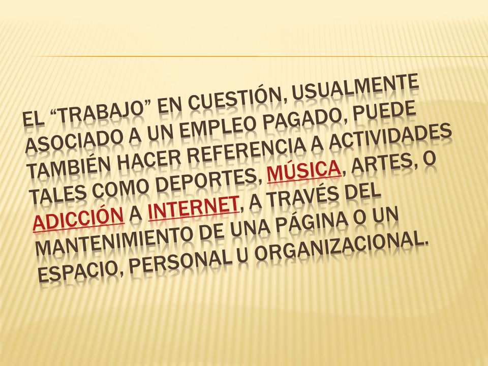 El trabajo en cuestión, usualmente asociado a un empleo pagado, puede también hacer referencia a actividades tales como deportes, música, artes, o adicción a Internet, a través del mantenimiento de una página o un espacio, personal u organizacional.