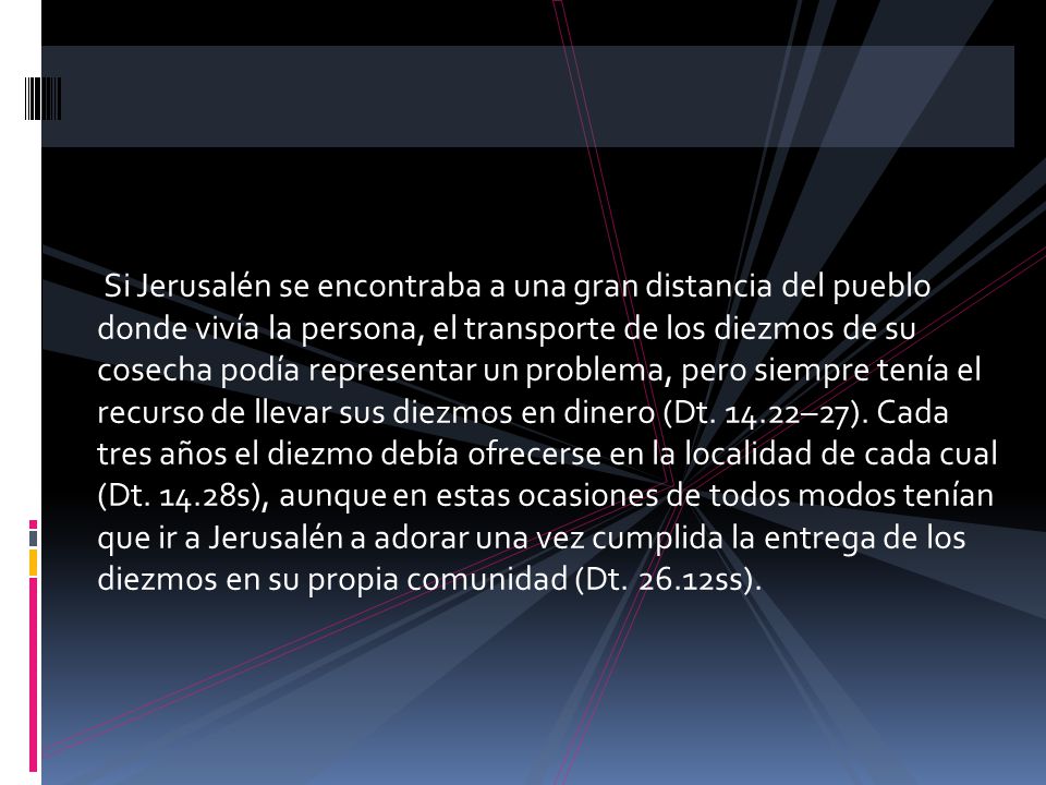 Si Jerusalén se encontraba a una gran distancia del pueblo donde vivía la persona, el transporte de los diezmos de su cosecha podía representar un problema, pero siempre tenía el recurso de llevar sus diezmos en dinero (Dt.