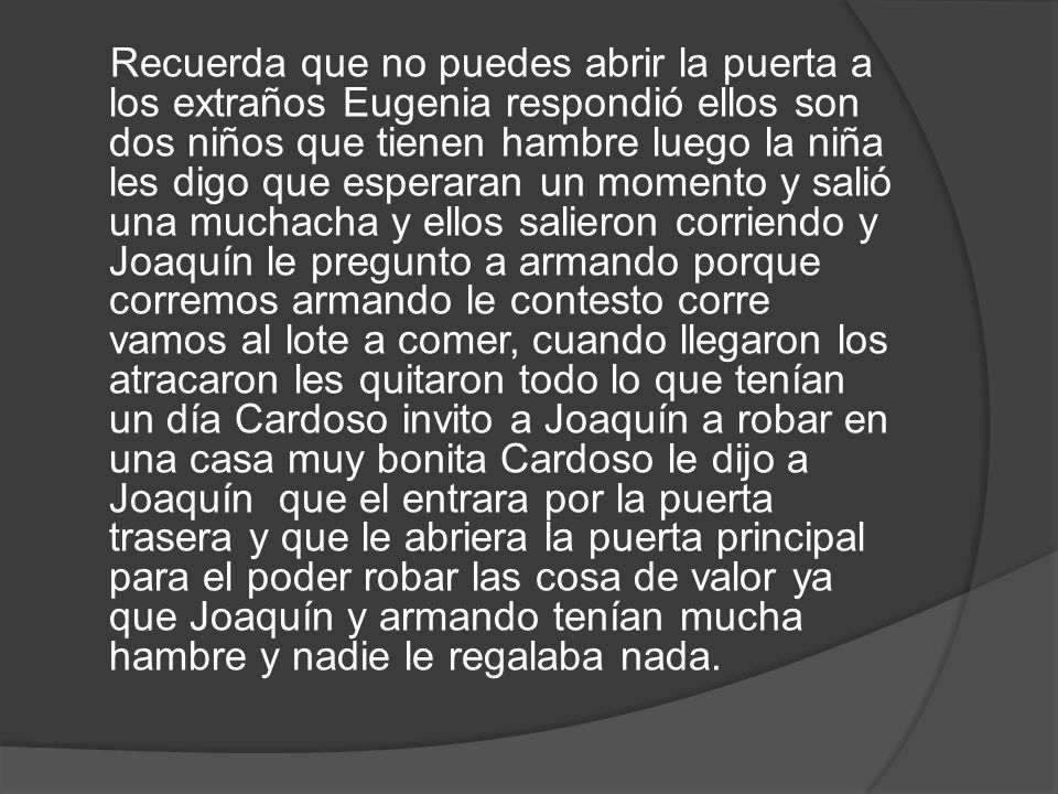 Recuerda que no puedes abrir la puerta a los extraños Eugenia respondió ellos son dos niños que tienen hambre luego la niña les digo que esperaran un momento y salió una muchacha y ellos salieron corriendo y Joaquín le pregunto a armando porque corremos armando le contesto corre vamos al lote a comer, cuando llegaron los atracaron les quitaron todo lo que tenían un día Cardoso invito a Joaquín a robar en una casa muy bonita Cardoso le dijo a Joaquín que el entrara por la puerta trasera y que le abriera la puerta principal para el poder robar las cosa de valor ya que Joaquín y armando tenían mucha hambre y nadie le regalaba nada.