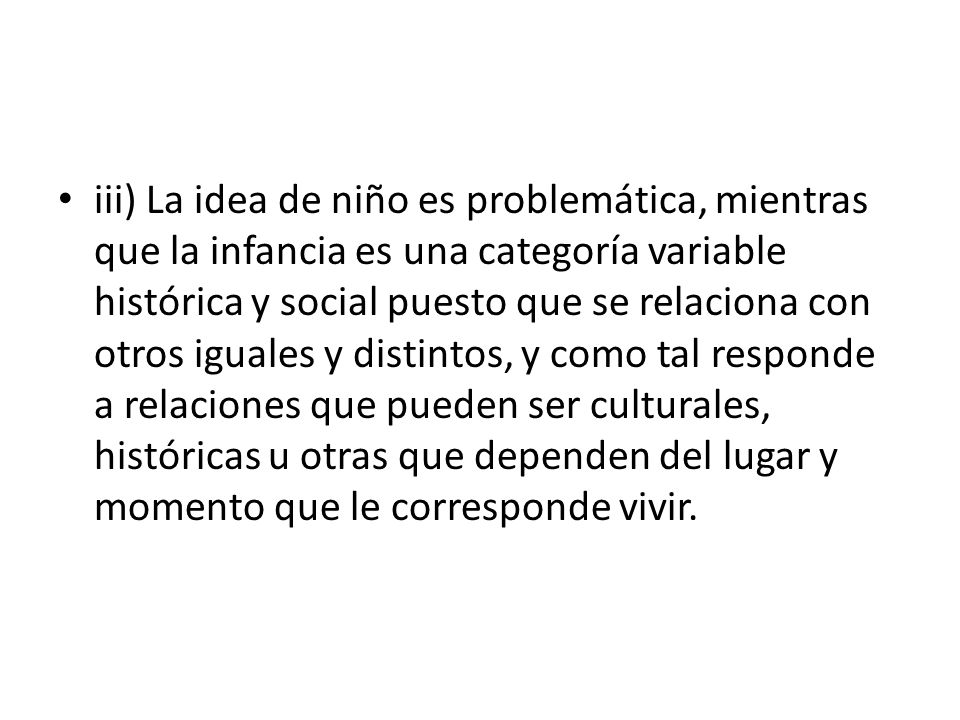 iii) La idea de niño es problemática, mientras que la infancia es una categoría variable histórica y social puesto que se relaciona con otros iguales y distintos, y como tal responde a relaciones que pueden ser culturales, históricas u otras que dependen del lugar y momento que le corresponde vivir.