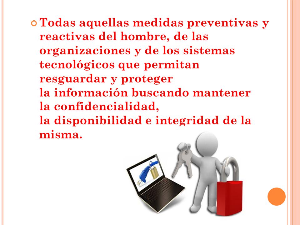 Todas aquellas medidas preventivas y reactivas del hombre, de las organizaciones y de los sistemas tecnológicos que permitan resguardar y proteger la información buscando mantener la confidencialidad, la disponibilidad e integridad de la misma.
