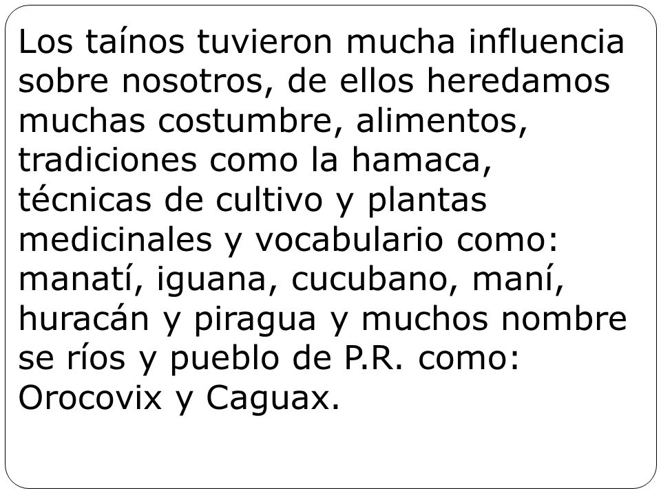 Los taínos tuvieron mucha influencia sobre nosotros, de ellos heredamos muchas costumbre, alimentos, tradiciones como la hamaca, técnicas de cultivo y plantas medicinales y vocabulario como: manatí, iguana, cucubano, maní, huracán y piragua y muchos nombre se ríos y pueblo de P.R.
