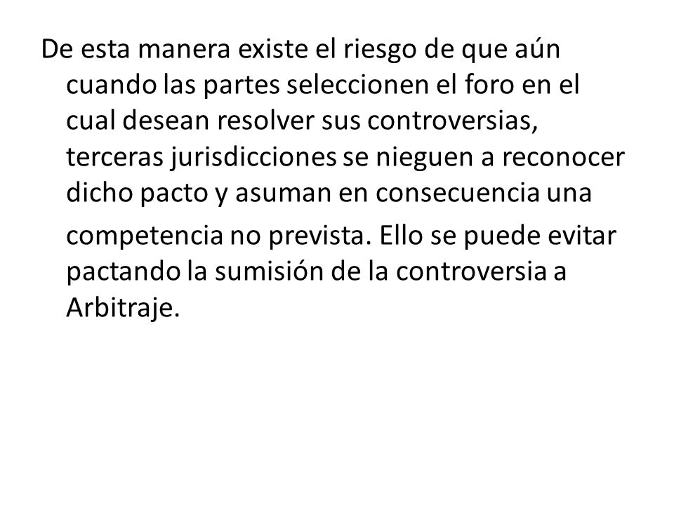 De esta manera existe el riesgo de que aún cuando las partes seleccionen el foro en el cual desean resolver sus controversias, terceras jurisdicciones se nieguen a reconocer dicho pacto y asuman en consecuencia una competencia no prevista.