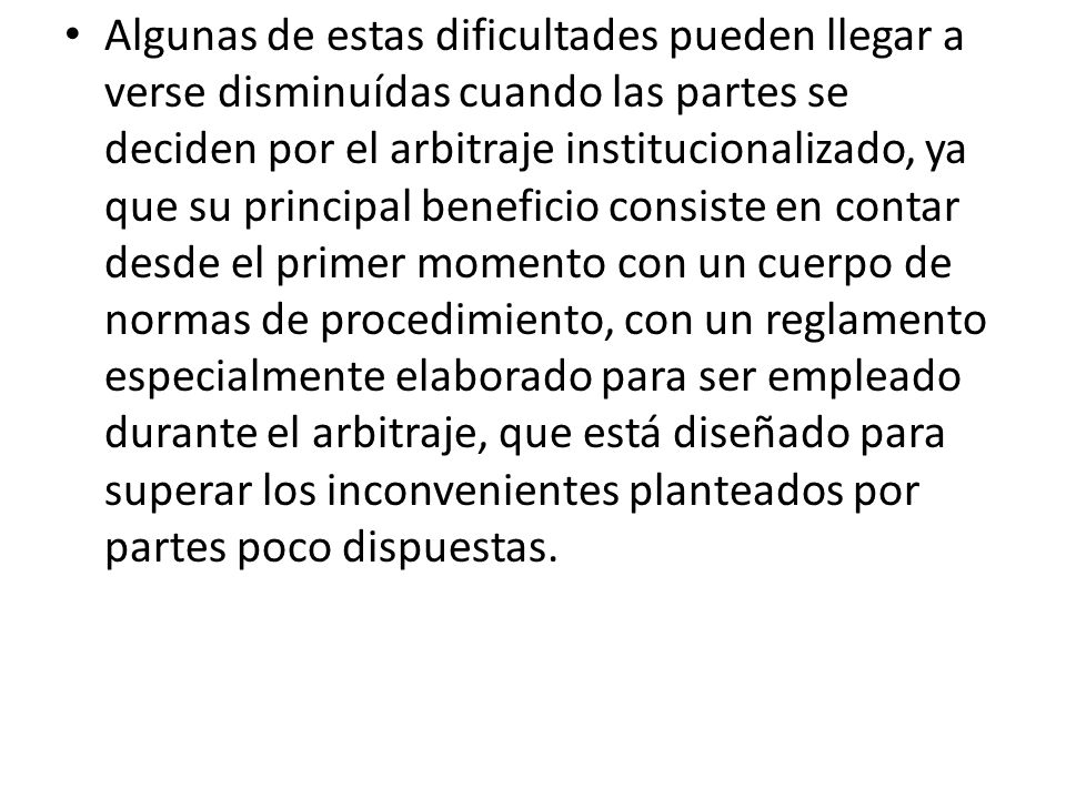 Algunas de estas dificultades pueden llegar a verse disminuídas cuando las partes se deciden por el arbitraje institucionalizado, ya que su principal beneficio consiste en contar desde el primer momento con un cuerpo de normas de procedimiento, con un reglamento especialmente elaborado para ser empleado durante el arbitraje, que está diseñado para superar los inconvenientes planteados por partes poco dispuestas.