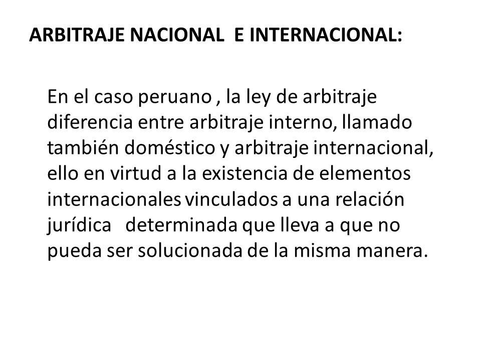 ARBITRAJE NACIONAL E INTERNACIONAL: En el caso peruano , la ley de arbitraje diferencia entre arbitraje interno, llamado también doméstico y arbitraje internacional, ello en virtud a la existencia de elementos internacionales vinculados a una relación jurídica determinada que lleva a que no pueda ser solucionada de la misma manera.