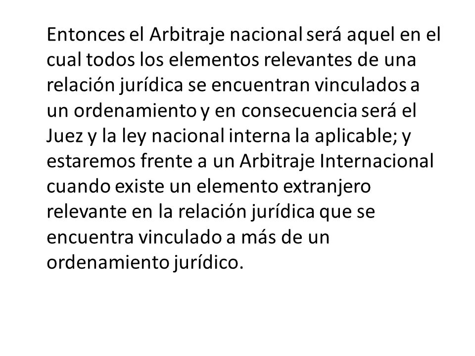 Entonces el Arbitraje nacional será aquel en el cual todos los elementos relevantes de una relación jurídica se encuentran vinculados a un ordenamiento y en consecuencia será el Juez y la ley nacional interna la aplicable; y estaremos frente a un Arbitraje Internacional cuando existe un elemento extranjero relevante en la relación jurídica que se encuentra vinculado a más de un ordenamiento jurídico.
