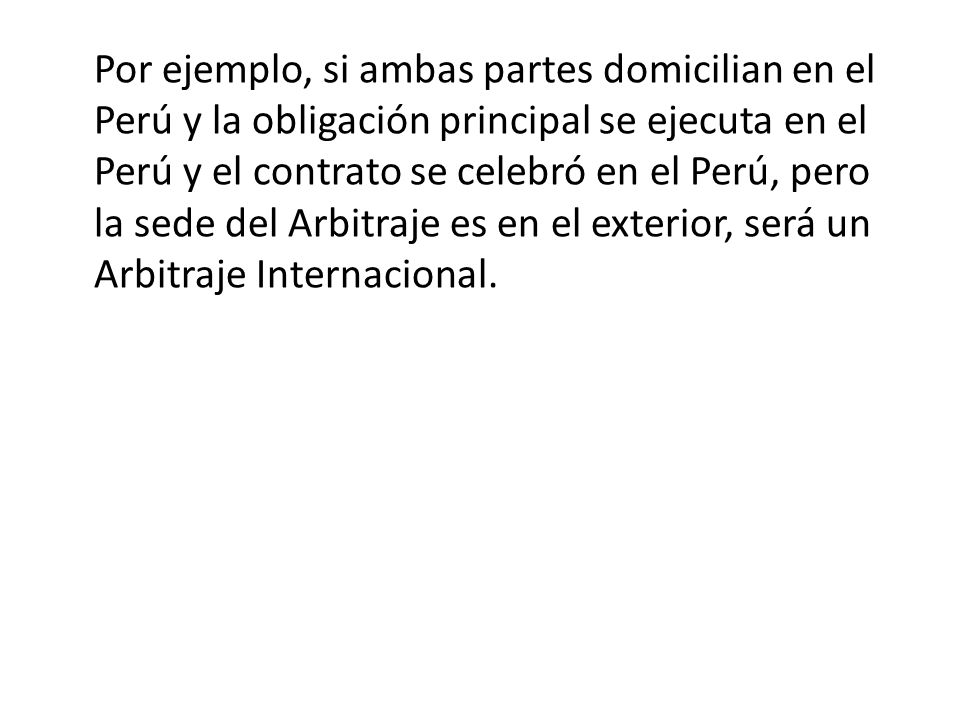 Por ejemplo, si ambas partes domicilian en el Perú y la obligación principal se ejecuta en el Perú y el contrato se celebró en el Perú, pero la sede del Arbitraje es en el exterior, será un Arbitraje Internacional.