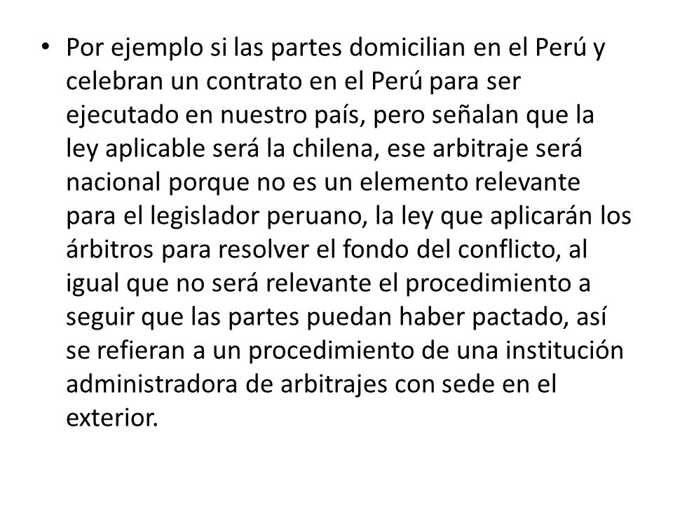 Por ejemplo si las partes domicilian en el Perú y celebran un contrato en el Perú para ser ejecutado en nuestro país, pero señalan que la ley aplicable será la chilena, ese arbitraje será nacional porque no es un elemento relevante para el legislador peruano, la ley que aplicarán los árbitros para resolver el fondo del conflicto, al igual que no será relevante el procedimiento a seguir que las partes puedan haber pactado, así se refieran a un procedimiento de una institución administradora de arbitrajes con sede en el exterior.