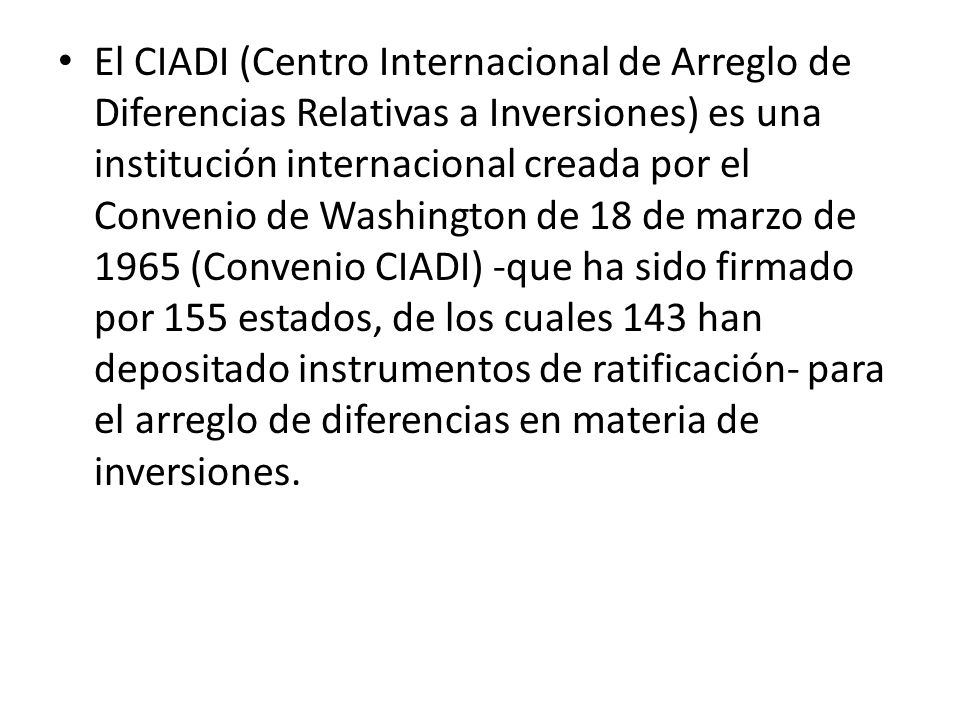 El CIADI (Centro Internacional de Arreglo de Diferencias Relativas a Inversiones) es una institución internacional creada por el Convenio de Washington de 18 de marzo de 1965 (Convenio CIADI) -que ha sido firmado por 155 estados, de los cuales 143 han depositado instrumentos de ratificación- para el arreglo de diferencias en materia de inversiones.