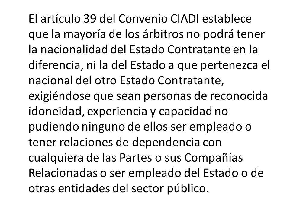 El artículo 39 del Convenio CIADI establece que la mayoría de los árbitros no podrá tener la nacionalidad del Estado Contratante en la diferencia, ni la del Estado a que pertenezca el nacional del otro Estado Contratante, exigiéndose que sean personas de reconocida idoneidad, experiencia y capacidad no pudiendo ninguno de ellos ser empleado o tener relaciones de dependencia con cualquiera de las Partes o sus Compañías Relacionadas o ser empleado del Estado o de otras entidades del sector público.