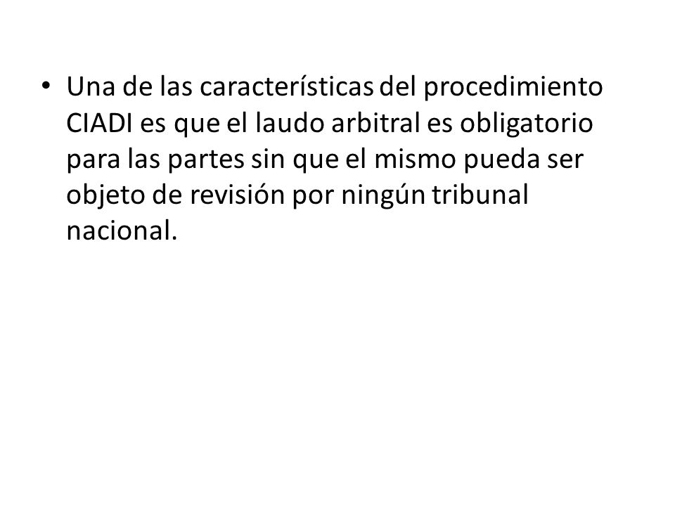Una de las características del procedimiento CIADI es que el laudo arbitral es obligatorio para las partes sin que el mismo pueda ser objeto de revisión por ningún tribunal nacional.