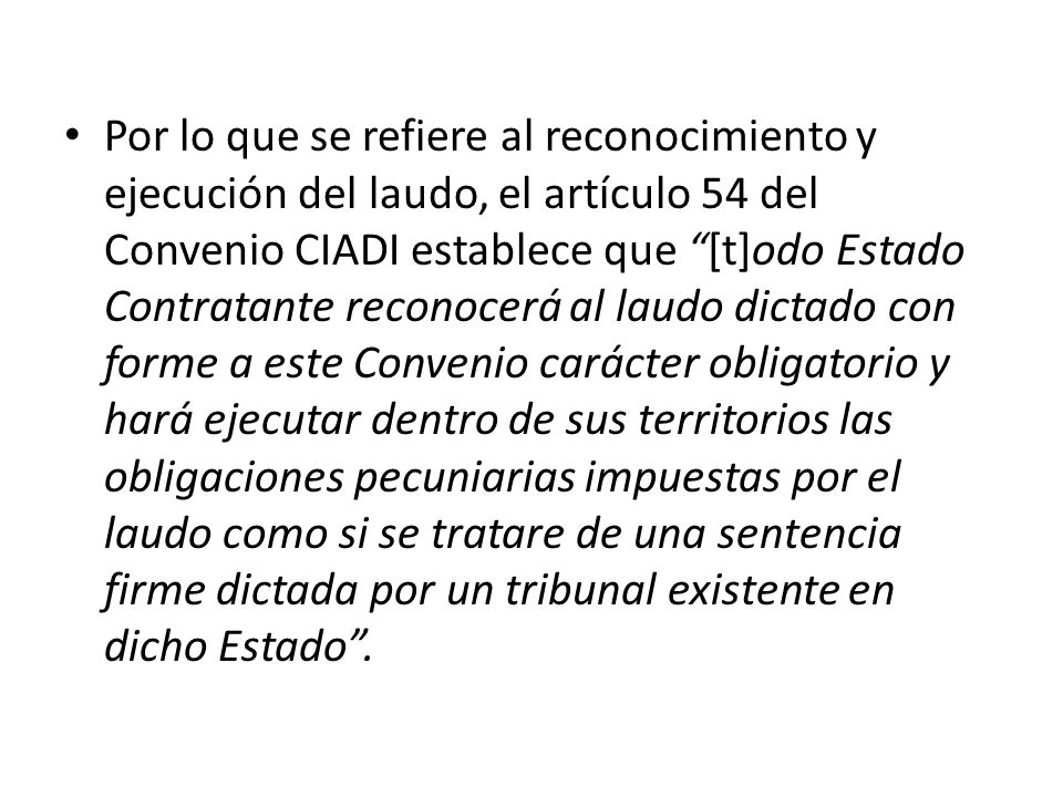 Por lo que se refiere al reconocimiento y ejecución del laudo, el artículo 54 del Convenio CIADI establece que [t]odo Estado Contratante reconocerá al laudo dictado con forme a este Convenio carácter obligatorio y hará ejecutar dentro de sus territorios las obligaciones pecuniarias impuestas por el laudo como si se tratare de una sentencia firme dictada por un tribunal existente en dicho Estado .