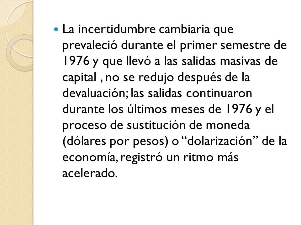 La incertidumbre cambiaria que prevaleció durante el primer semestre de 1976 y que llevó a las salidas masivas de capital , no se redujo después de la devaluación; las salidas continuaron durante los últimos meses de 1976 y el proceso de sustitución de moneda (dólares por pesos) o dolarización de la economía, registró un ritmo más acelerado.
