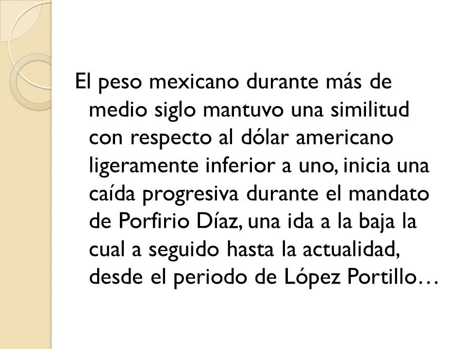 El peso mexicano durante más de medio siglo mantuvo una similitud con respecto al dólar americano ligeramente inferior a uno, inicia una caída progresiva durante el mandato de Porfirio Díaz, una ida a la baja la cual a seguido hasta la actualidad, desde el periodo de López Portillo…