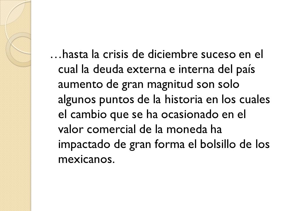 …hasta la crisis de diciembre suceso en el cual la deuda externa e interna del país aumento de gran magnitud son solo algunos puntos de la historia en los cuales el cambio que se ha ocasionado en el valor comercial de la moneda ha impactado de gran forma el bolsillo de los mexicanos.
