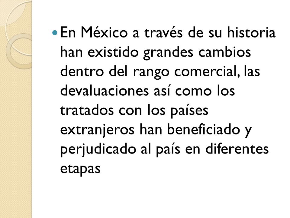 En México a través de su historia han existido grandes cambios dentro del rango comercial, las devaluaciones así como los tratados con los países extranjeros han beneficiado y perjudicado al país en diferentes etapas