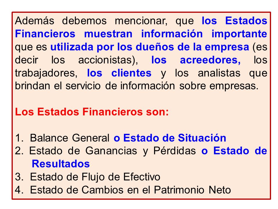 Además debemos mencionar, que los Estados Financieros muestran información importante que es utilizada por los dueños de la empresa (es decir los accionistas), los acreedores, los trabajadores, los clientes y los analistas que brindan el servicio de información sobre empresas.