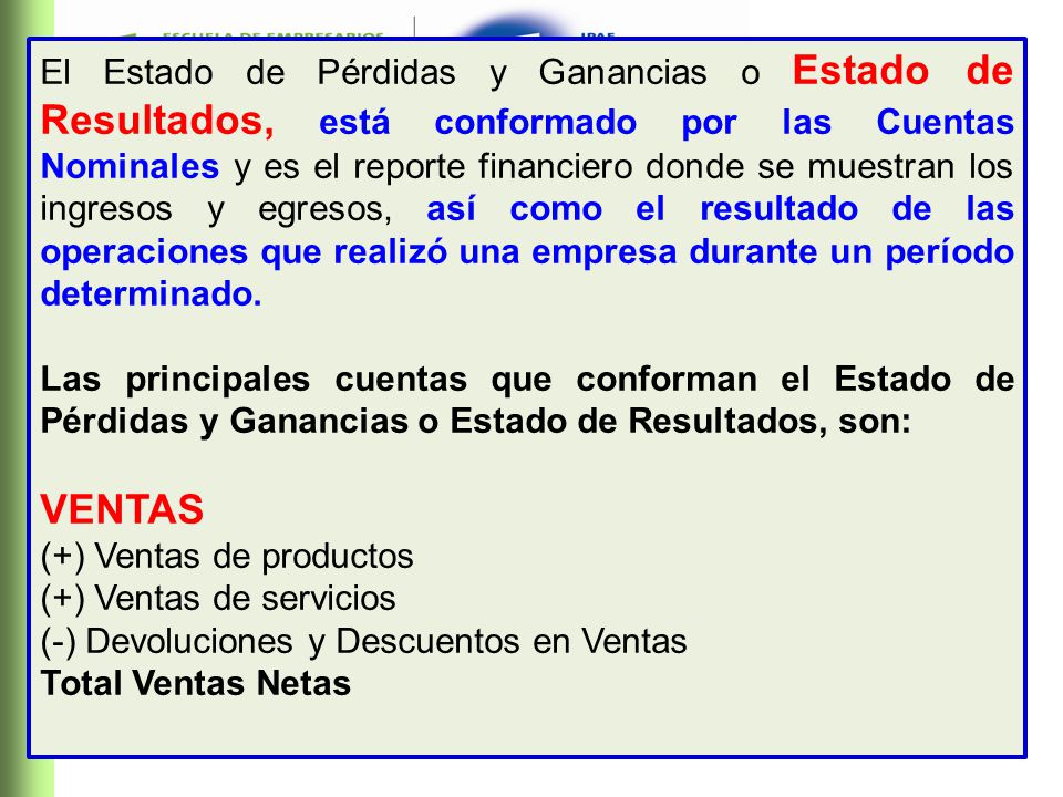 El Estado de Pérdidas y Ganancias o Estado de Resultados, está conformado por las Cuentas Nominales y es el reporte financiero donde se muestran los ingresos y egresos, así como el resultado de las operaciones que realizó una empresa durante un período determinado.