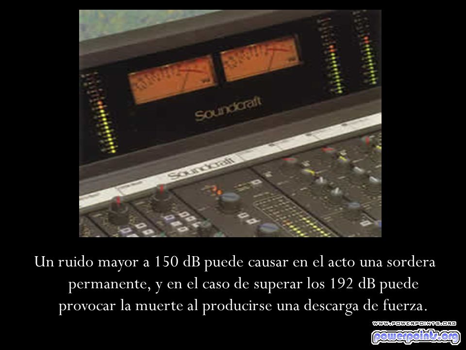 Un ruido mayor a 150 dB puede causar en el acto una sordera permanente, y en el caso de superar los 192 dB puede provocar la muerte al producirse una descarga de fuerza.
