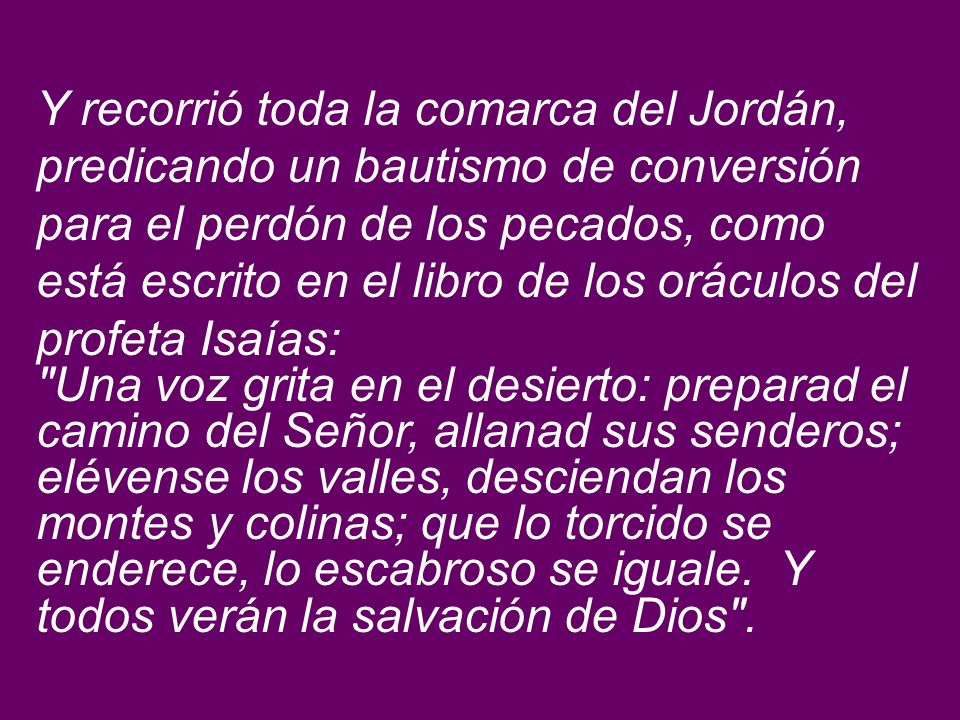 Y recorrió toda la comarca del Jordán, predicando un bautismo de conversión para el perdón de los pecados, como está escrito en el libro de los oráculos del profeta Isaías: