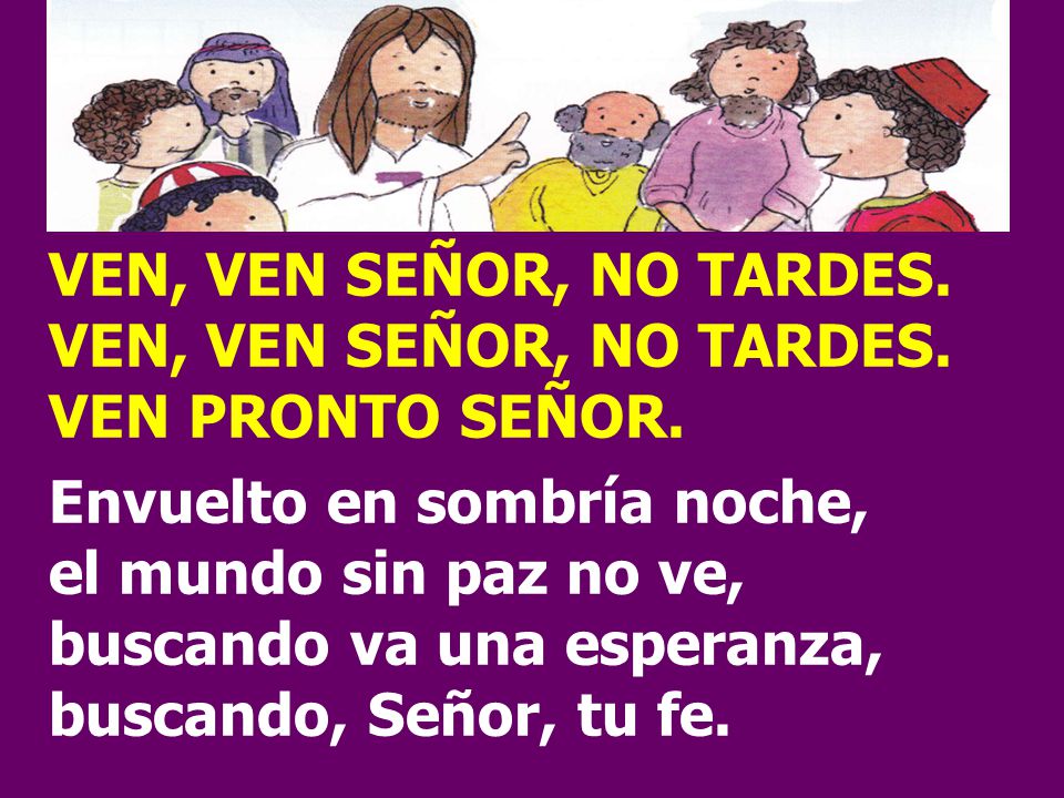 VEN, VEN SEÑOR, NO TARDES. VEN PRONTO SEÑOR. Envuelto en sombría noche, el mundo sin paz no ve, buscando va una esperanza,