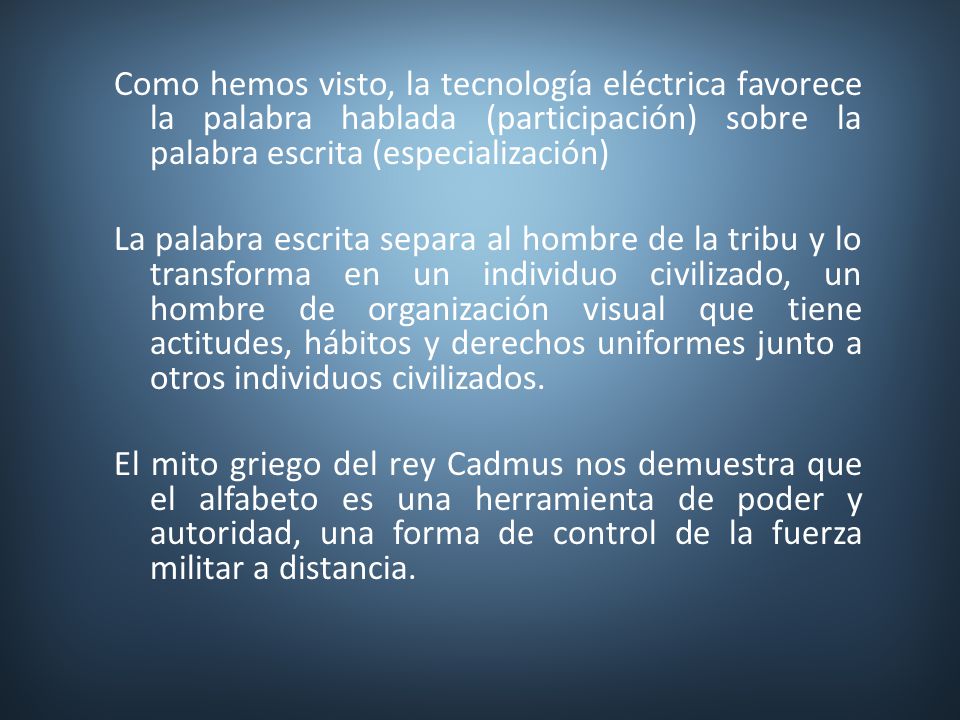 Como hemos visto, la tecnología eléctrica favorece la palabra hablada (participación) sobre la palabra escrita (especialización) La palabra escrita separa al hombre de la tribu y lo transforma en un individuo civilizado, un hombre de organización visual que tiene actitudes, hábitos y derechos uniformes junto a otros individuos civilizados.