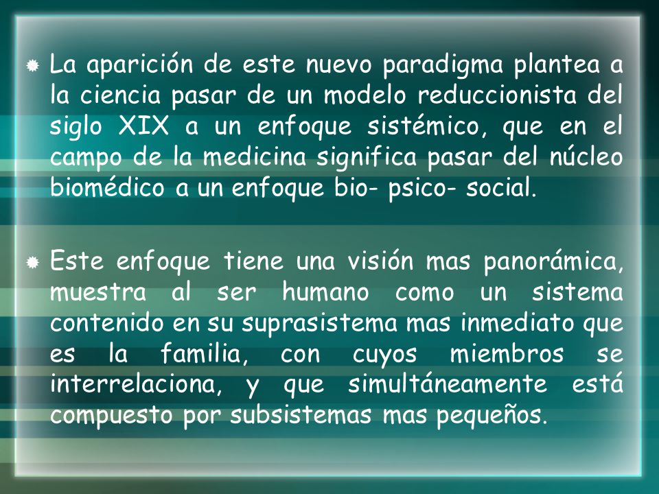 La aparición de este nuevo paradigma plantea a la ciencia pasar de un modelo reduccionista del siglo XIX a un enfoque sistémico, que en el campo de la medicina significa pasar del núcleo biomédico a un enfoque bio- psico- social.