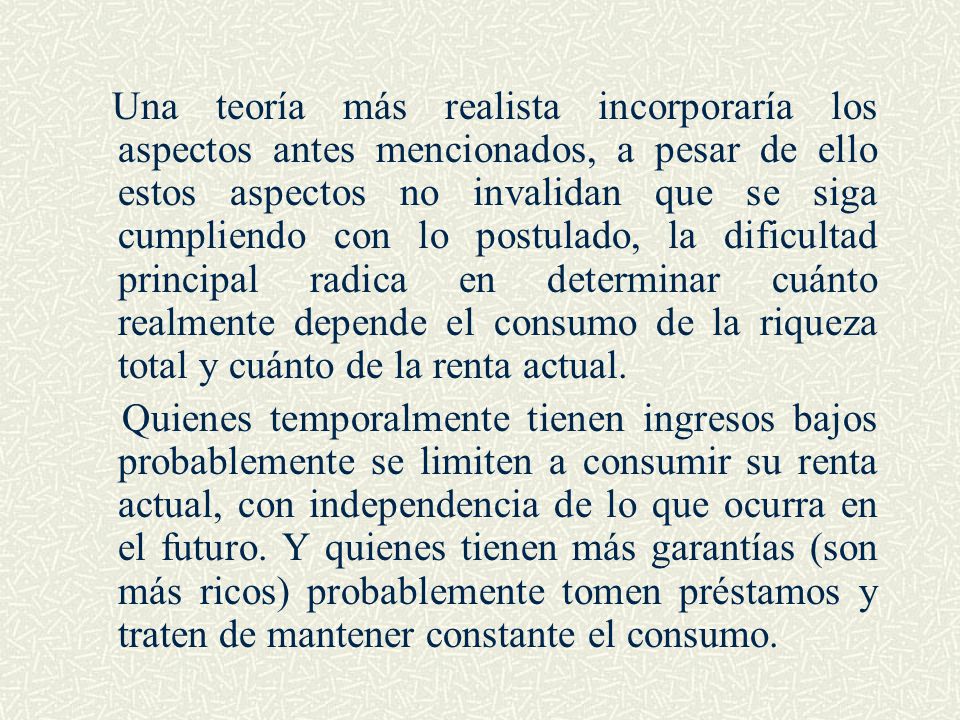 Una teoría más realista incorporaría los aspectos antes mencionados, a pesar de ello estos aspectos no invalidan que se siga cumpliendo con lo postulado, la dificultad principal radica en determinar cuánto realmente depende el consumo de la riqueza total y cuánto de la renta actual.