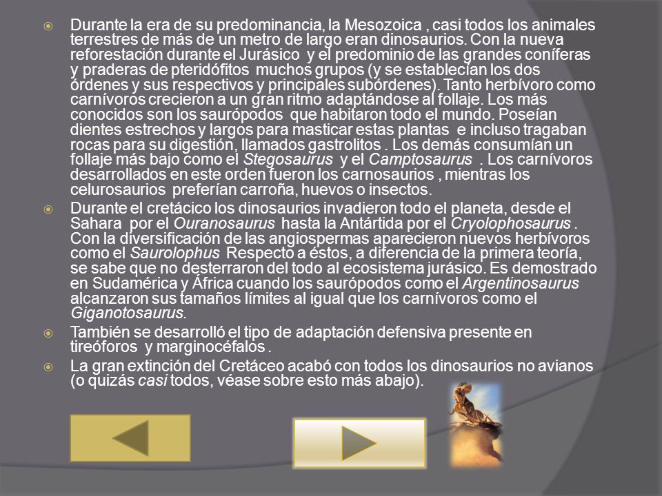 Durante la era de su predominancia, la Mesozoica , casi todos los animales terrestres de más de un metro de largo eran dinosaurios. Con la nueva reforestación durante el Jurásico y el predominio de las grandes coníferas y praderas de pteridófitos muchos grupos (y se establecían los dos órdenes y sus respectivos y principales subórdenes). Tanto herbívoro como carnívoros crecieron a un gran ritmo adaptándose al follaje. Los más conocidos son los saurópodos que habitaron todo el mundo. Poseían dientes estrechos y largos para masticar estas plantas e incluso tragaban rocas para su digestión, llamados gastrolitos . Los demás consumían un follaje más bajo como el Stegosaurus y el Camptosaurus . Los carnívoros desarrollados en este orden fueron los carnosaurios , mientras los celurosaurios preferían carroña, huevos o insectos.