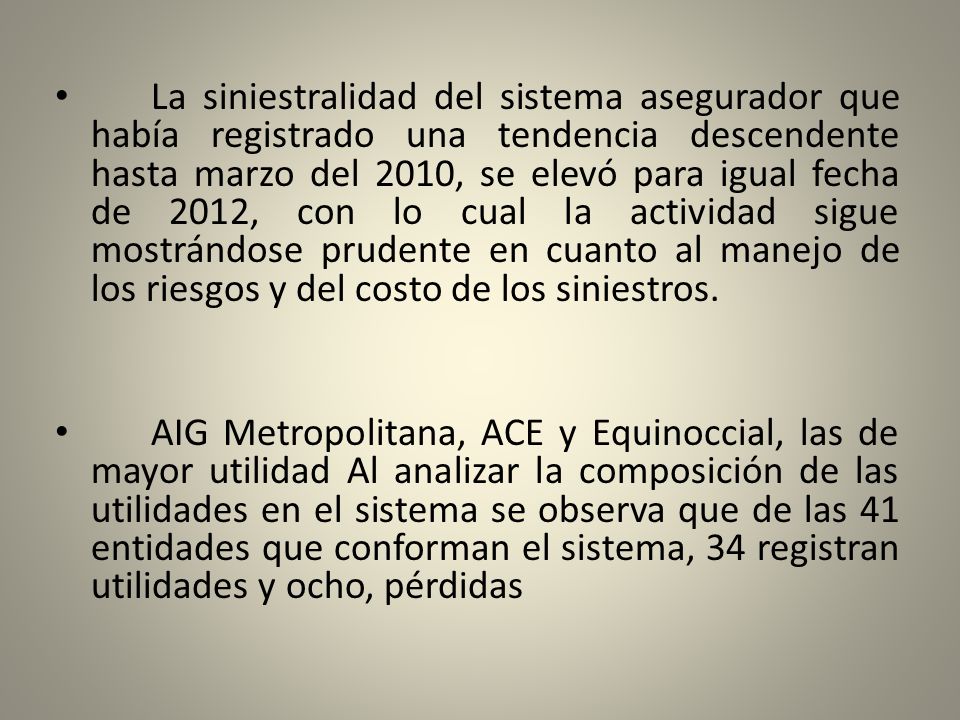 La siniestralidad del sistema asegurador que había registrado una tendencia descendente hasta marzo del 2010, se elevó para igual fecha de 2012, con lo cual la actividad sigue mostrándose prudente en cuanto al manejo de los riesgos y del costo de los siniestros.