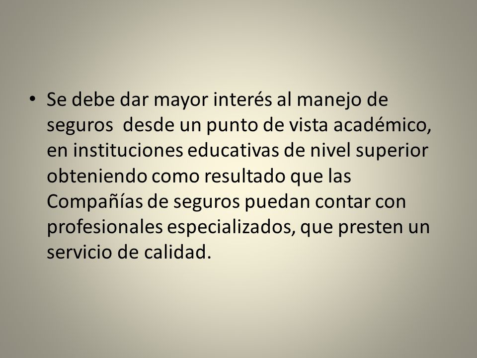 Se debe dar mayor interés al manejo de seguros desde un punto de vista académico, en instituciones educativas de nivel superior obteniendo como resultado que las Compañías de seguros puedan contar con profesionales especializados, que presten un servicio de calidad.