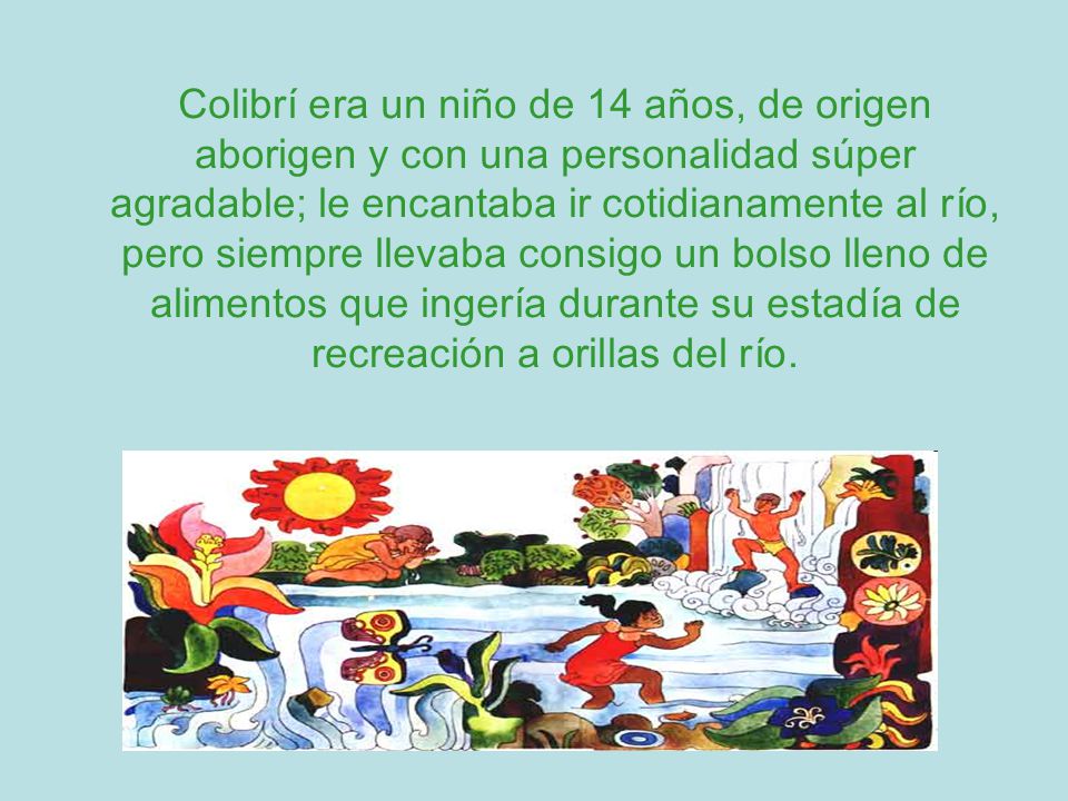 Colibrí era un niño de 14 años, de origen aborigen y con una personalidad súper agradable; le encantaba ir cotidianamente al río, pero siempre llevaba consigo un bolso lleno de alimentos que ingería durante su estadía de recreación a orillas del río.