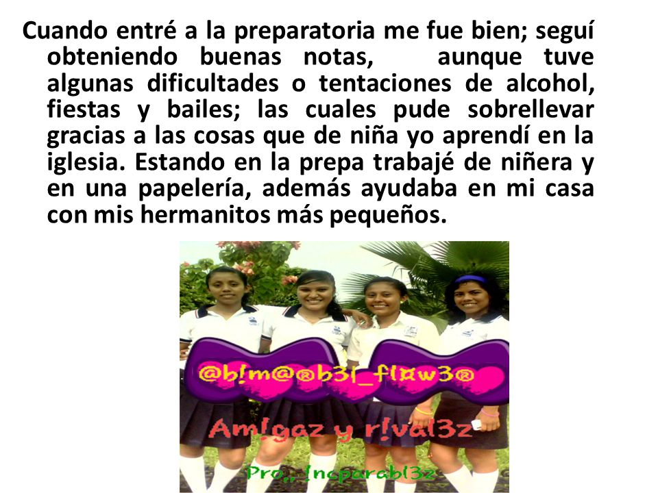 Cuando entré a la preparatoria me fue bien; seguí obteniendo buenas notas, aunque tuve algunas dificultades o tentaciones de alcohol, fiestas y bailes; las cuales pude sobrellevar gracias a las cosas que de niña yo aprendí en la iglesia.