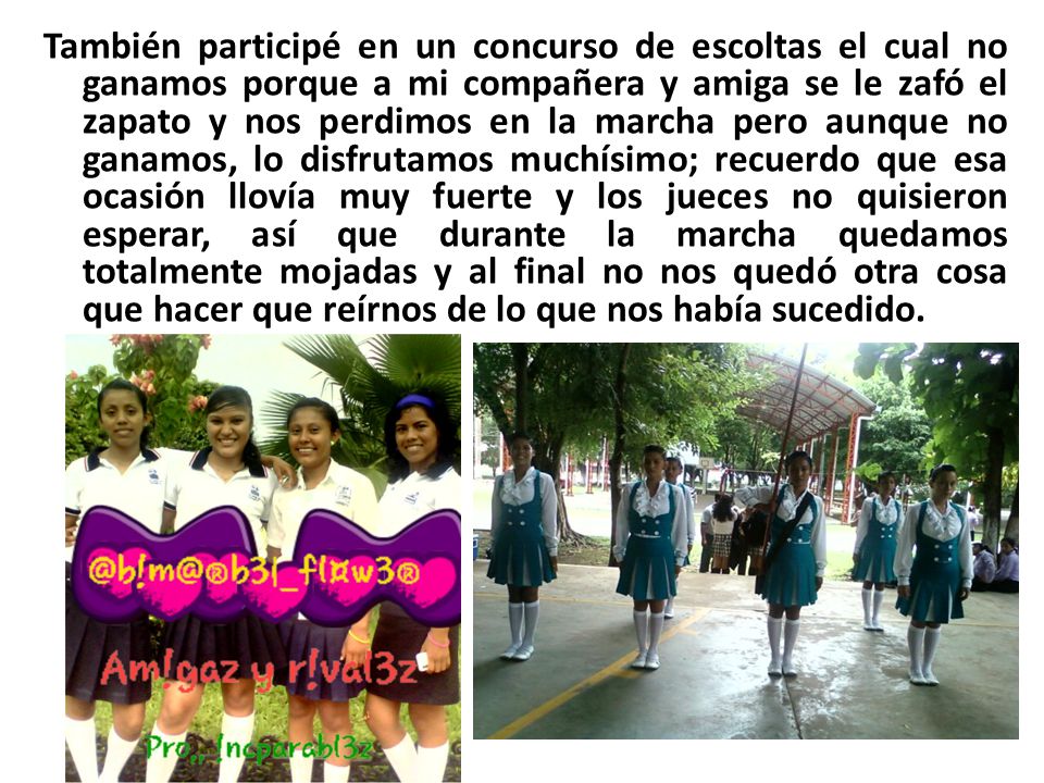 También participé en un concurso de escoltas el cual no ganamos porque a mi compañera y amiga se le zafó el zapato y nos perdimos en la marcha pero aunque no ganamos, lo disfrutamos muchísimo; recuerdo que esa ocasión llovía muy fuerte y los jueces no quisieron esperar, así que durante la marcha quedamos totalmente mojadas y al final no nos quedó otra cosa que hacer que reírnos de lo que nos había sucedido.