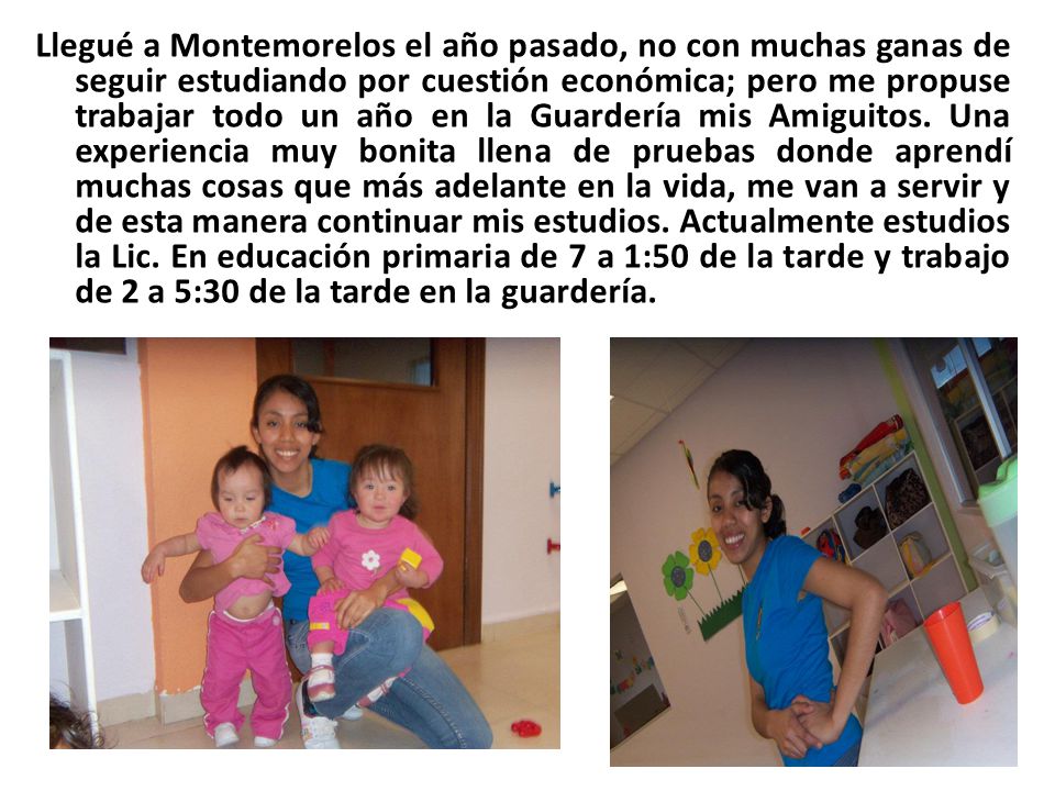 Llegué a Montemorelos el año pasado, no con muchas ganas de seguir estudiando por cuestión económica; pero me propuse trabajar todo un año en la Guardería mis Amiguitos.