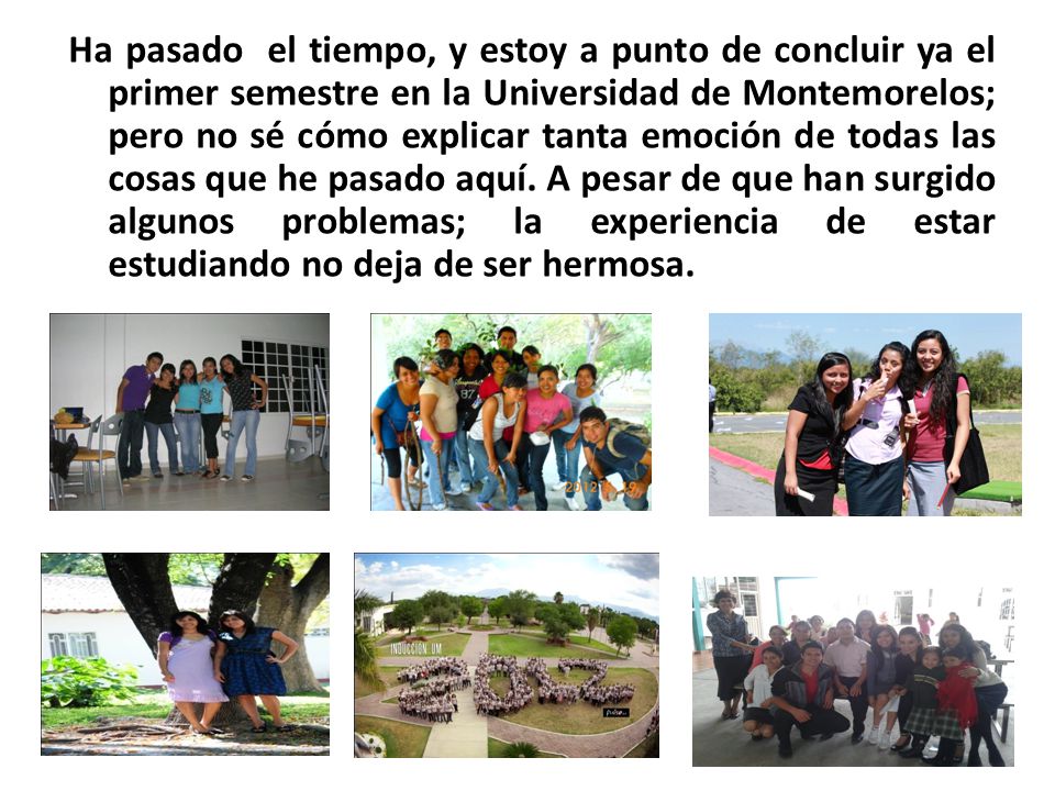 Ha pasado el tiempo, y estoy a punto de concluir ya el primer semestre en la Universidad de Montemorelos; pero no sé cómo explicar tanta emoción de todas las cosas que he pasado aquí.
