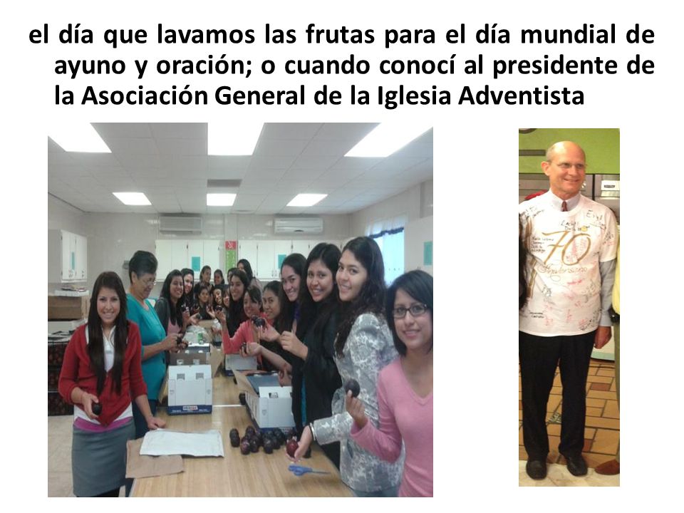 el día que lavamos las frutas para el día mundial de ayuno y oración; o cuando conocí al presidente de la Asociación General de la Iglesia Adventista