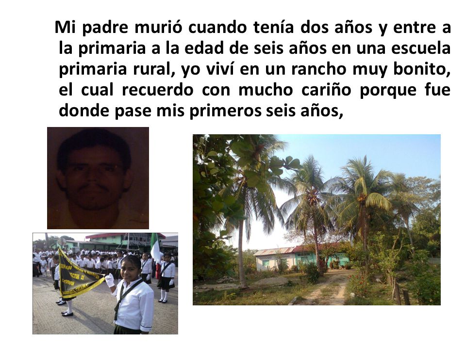 Mi padre murió cuando tenía dos años y entre a la primaria a la edad de seis años en una escuela primaria rural, yo viví en un rancho muy bonito, el cual recuerdo con mucho cariño porque fue donde pase mis primeros seis años,