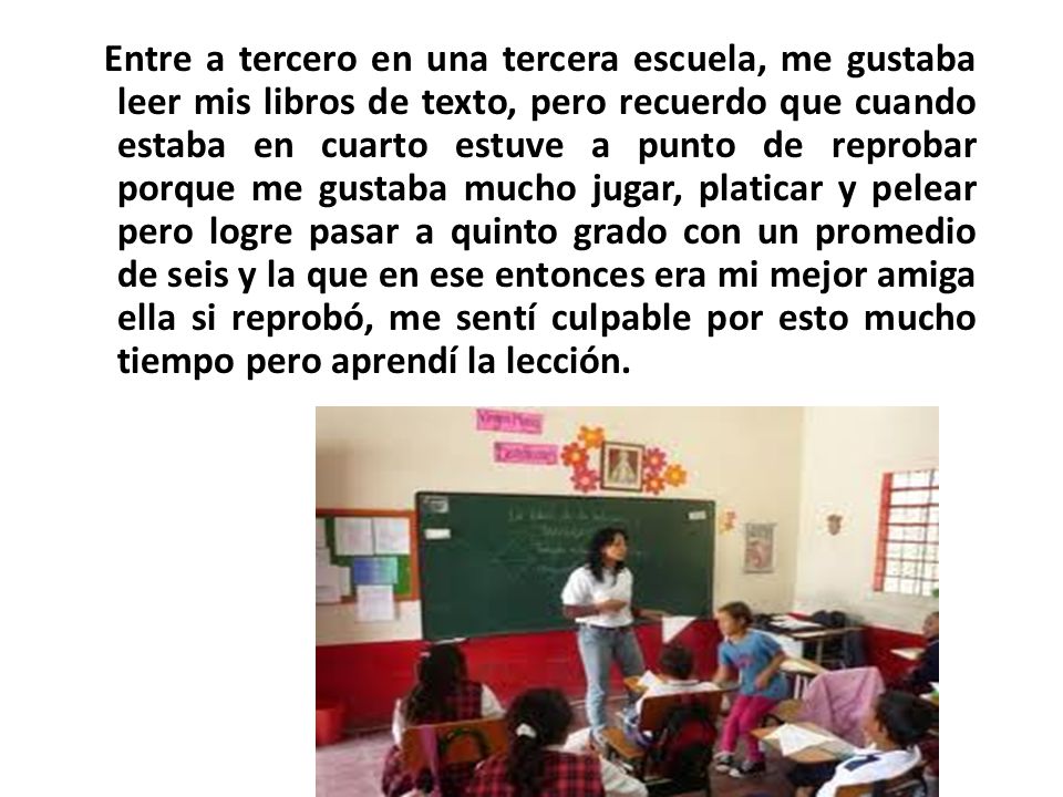 Entre a tercero en una tercera escuela, me gustaba leer mis libros de texto, pero recuerdo que cuando estaba en cuarto estuve a punto de reprobar porque me gustaba mucho jugar, platicar y pelear pero logre pasar a quinto grado con un promedio de seis y la que en ese entonces era mi mejor amiga ella si reprobó, me sentí culpable por esto mucho tiempo pero aprendí la lección.
