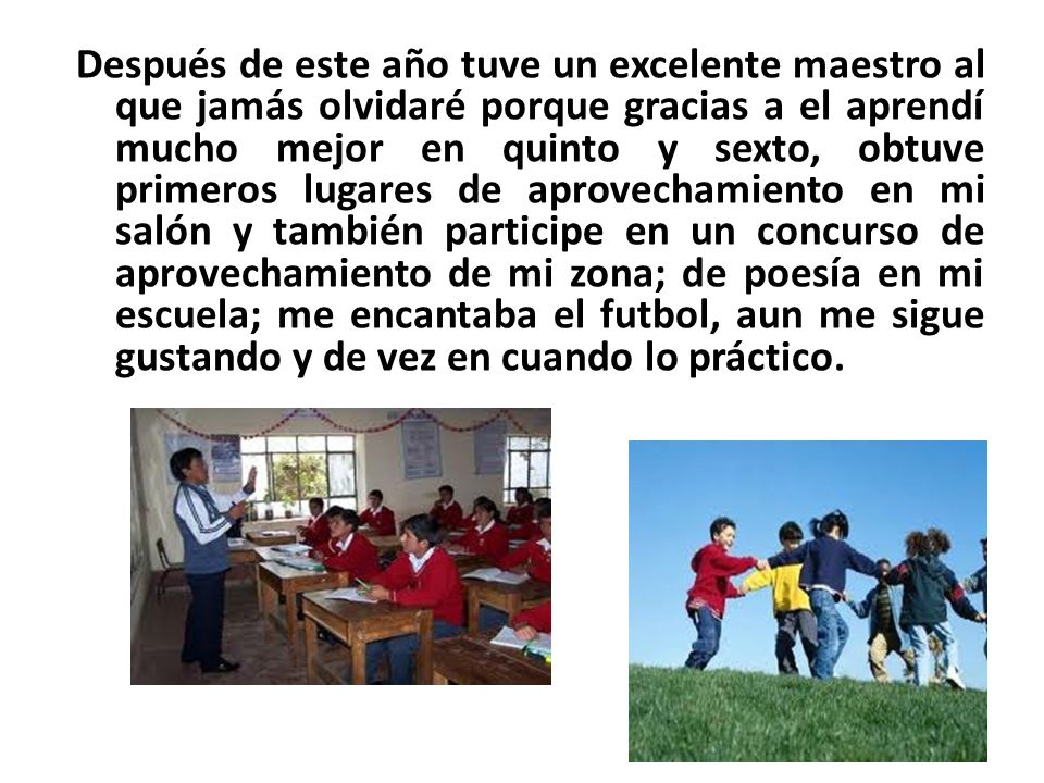 Después de este año tuve un excelente maestro al que jamás olvidaré porque gracias a el aprendí mucho mejor en quinto y sexto, obtuve primeros lugares de aprovechamiento en mi salón y también participe en un concurso de aprovechamiento de mi zona; de poesía en mi escuela; me encantaba el futbol, aun me sigue gustando y de vez en cuando lo práctico.