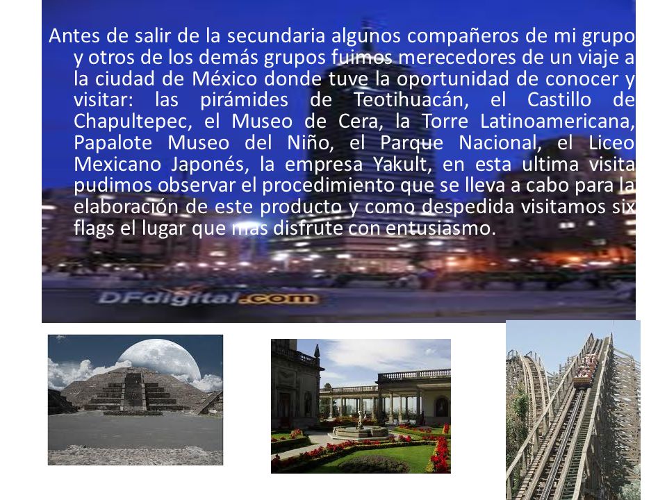Antes de salir de la secundaria algunos compañeros de mi grupo y otros de los demás grupos fuimos merecedores de un viaje a la ciudad de México donde tuve la oportunidad de conocer y visitar: las pirámides de Teotihuacán, el Castillo de Chapultepec, el Museo de Cera, la Torre Latinoamericana, Papalote Museo del Niño, el Parque Nacional, el Liceo Mexicano Japonés, la empresa Yakult, en esta ultima visita pudimos observar el procedimiento que se lleva a cabo para la elaboración de este producto y como despedida visitamos six flags el lugar que mas disfrute con entusiasmo.