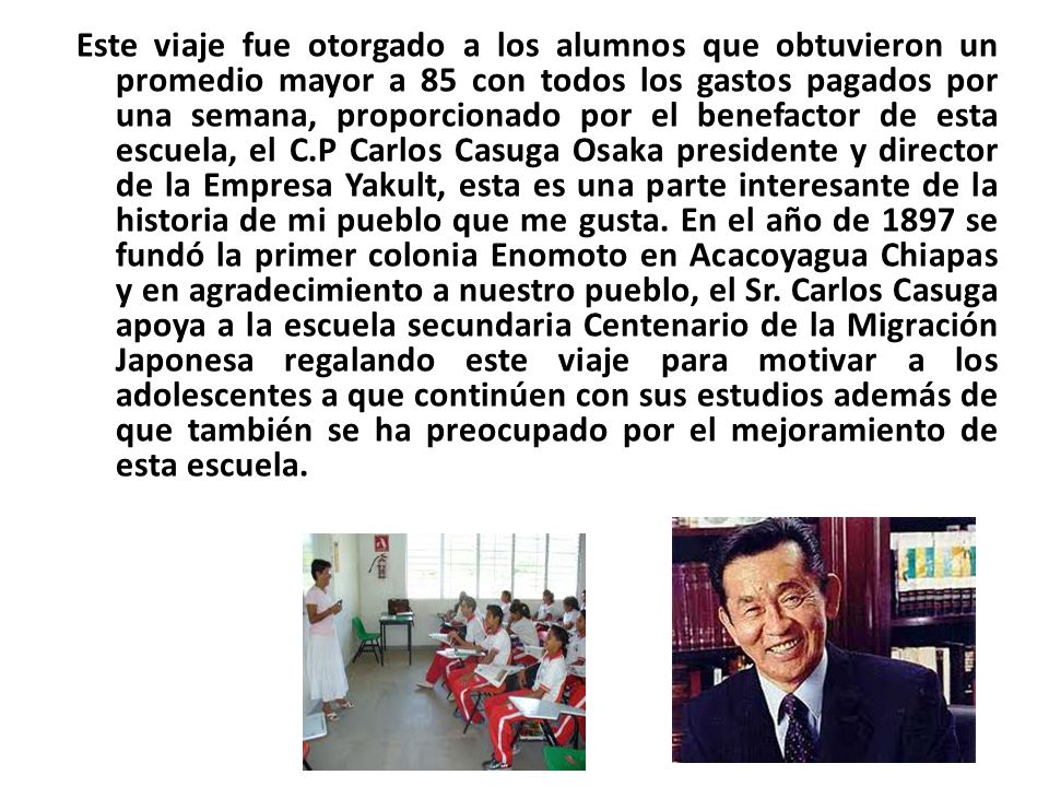 Este viaje fue otorgado a los alumnos que obtuvieron un promedio mayor a 85 con todos los gastos pagados por una semana, proporcionado por el benefactor de esta escuela, el C.P Carlos Casuga Osaka presidente y director de la Empresa Yakult, esta es una parte interesante de la historia de mi pueblo que me gusta.