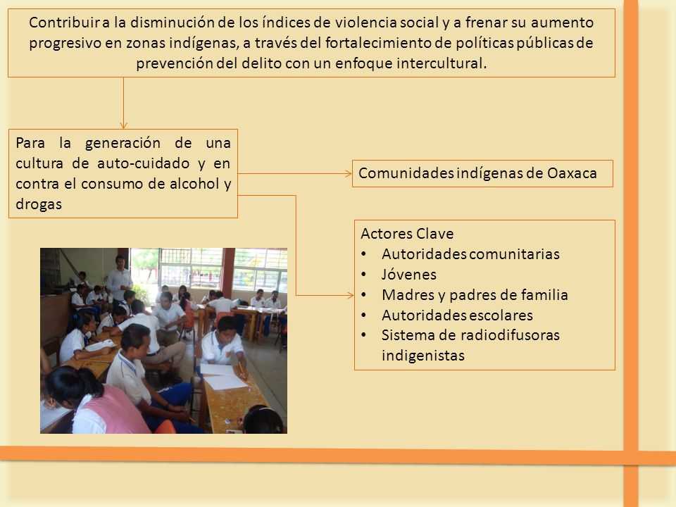 Contribuir a la disminución de los índices de violencia social y a frenar su aumento progresivo en zonas indígenas, a través del fortalecimiento de políticas públicas de prevención del delito con un enfoque intercultural.