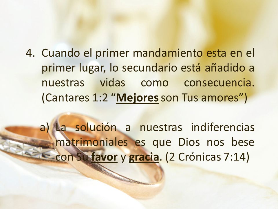 Cuando el primer mandamiento esta en el primer lugar, lo secundario está añadido a nuestras vidas como consecuencia. (Cantares 1:2 Mejores son Tus amores )